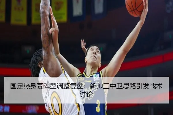 国足热身赛阵型调整复盘:新帅三中卫思路引发战术讨论